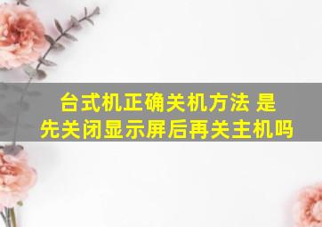 台式机正确关机方法 是先关闭显示屏后再关主机吗